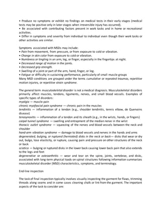 • Produce no symptoms or exhibit no findings on medical tests in their early stages (medical
tests may be positive only in later stages when irreversible injury has occurred).
• Be associated with contributing factors present in work tasks and in home or recreational
activities.
• Differ in symptoms and severity from individual to individual even though their work tasks or
other activities are similar.
Symptoms associated with MSDs may include:
• Pain from movement, from pressure, or from exposure to cold or vibration.
• Change in skin color from exposure to cold or vibration.
• Numbness or tingling in an arm, leg, or finger, especially in the fingertips at night.
• Decreased range of motion in the joints.
• Decreased grip strength.
• Swelling of a joint or part of the arm, hand, finger, or leg.
• Fatigue or difficulty in sustaining performance, particularly of small muscle groups3
Many MSD conditions are grouped under the terms cumulative or repeated traumas, repetitive
motion injuries, or repetitive strain syndrome.
The general term musculoskeletal disorder is not a medical diagnosis. Musculoskeletal disorders
primarily affect muscles, tendons, ligaments, nerves, and small blood vessels. Examples of
specific types of disorders:
myalgia — muscle pain
chronic myofascial pain syndrome — chronic pain in the muscles
tendinitis — inflammation of a tendon (e.g., shoulder tendinitis, tennis elbow, de Quervains
disease)
tenosynovitis — inflammation of a tendon and its sheath (e.g., in the wrists, hands, or fingers)
carpal tunnel syndrome — swelling and entrapment of the median nerve in the wrist
thoracic outlet syndrome — squeezing of the nerves and blood vessels between the neck and
shoulder
hand-arm vibration syndrome — damage to blood vessels and nerves in the hands and arms
degenerated, bulging, or ruptured (herniated) disks in the neck or back— disks that wear or dry
out, bulge, lose elasticity, or rupture, causing pain and pressure on other structures of the neck
or back
sciatica — bulging or ruptured disks in the lower back causing lower back pain that also extends
to the legs and feet
degenerative or osteoarthritis — wear and tear on the spine, joints, vertebrae, and disks,
associated with long-term physical loads on spinal structures following information summarizes
musculoskeletal disorder (MSD) characteristics, symptoms, and terminology.
End-line inspection
The task of final inspection typically involves visually inspecting the garment for flaws, trimming
threads along seams and in some cases cleaning chalk or lint from the garment. The important
aspects of the task to consider are:
 