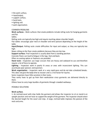 • the work surface,
• input/output,
• support surface,
• hand tools,
• lighting and
• work organization.
COMMON PROBLEMS
Work surfaces - Work surfaces that create problems include rolling racks for hanging garments
and flat
tables.
Rolling racks are typically too high and require reaching above shoulder height.
Flat tables encourage poor neck or shoulder and wrist posture depending on the height of the
table.
Input/Output. Rolling racks create difficulties for input and output, as they are typically too
high.
Boxes sitting on the floor create problems because they are too low.
Support surface. Final inspection is usually done from a standing position.
Concrete floors can lead to fatigue in the legs, feet and back.
Often no seating option or footrests are provided.
Hand tools - Inspectors use large scissors that are heavy and awkward to use and therefore
require a lot of force to operate.
Lighting - Inspectors work in poorly lit areas or ones with inconsistent lighting. This can
accentuate poor posture and eyestrain.
Work organization - Inspectors work at a very rapid pace and do not take scheduled breaks.
This does not give the body time to recover and is a risk factor for injuries.
Some inspectors have little variation in their tasks.
They rarely have to get up from their workstation since garments are delivered directly to
them.
Others have to carry large bundles of garments through crowded walkways.
POSSIBLE SOLUTIONS
Work surface.
1. An inclined easel with clips holds the garment and allows the inspector to sit or stand in an
upright position and not have to support the weight of the garment. The inspector should select
the desired height for the easel and clips. A large, inclined table improves the posture of the
neck and arms.
 