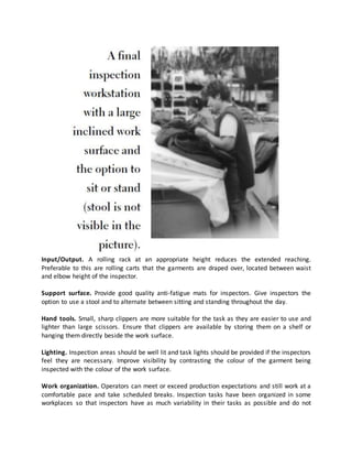 Input/Output. A rolling rack at an appropriate height reduces the extended reaching.
Preferable to this are rolling carts that the garments are draped over, located between waist
and elbow height of the inspector.
Support surface. Provide good quality anti-fatigue mats for inspectors. Give inspectors the
option to use a stool and to alternate between sitting and standing throughout the day.
Hand tools. Small, sharp clippers are more suitable for the task as they are easier to use and
lighter than large scissors. Ensure that clippers are available by storing them on a shelf or
hanging them directly beside the work surface.
Lighting. Inspection areas should be well lit and task lights should be provided if the inspectors
feel they are necessary. Improve visibility by contrasting the colour of the garment being
inspected with the colour of the work surface.
Work organization. Operators can meet or exceed production expectations and still work at a
comfortable pace and take scheduled breaks. Inspection tasks have been organized in some
workplaces so that inspectors have as much variability in their tasks as possible and do not
 