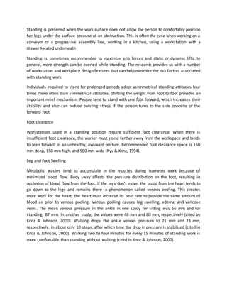 Standing is preferred when the work surface does not allow the person to comfortably position
her legs under the surface because of an obstruction. This is often the case when working on a
conveyor or a progressive assembly line, working in a kitchen, using a workstation with a
drawer located underneath
Standing is sometimes recommended to maximize grip forces and static or dynamic lifts. In
general, more strength can be exerted while standing. The research provides us with a number
of workstation and workplace design features that can help minimize the risk factors associated
with standing work.
Individuals required to stand for prolonged periods adopt asymmetrical standing attitudes four
times more often than symmetrical attitudes. Shifting the weight from foot to foot provides an
important relief mechanism. People tend to stand with one foot forward, which increases their
stability and also can reduce twisting stress if the person turns to the side opposite of the
forward foot.
Foot clearance
Workstations used in a standing position require sufficient foot clearance. When there is
insufficient foot clearance, the worker must stand farther away from the workspace and tends
to lean forward in an unhealthy, awkward posture. Recommended foot clearance space is 150
mm deep, 150 mm high, and 500 mm wide (Rys & Konz, 1994).
Leg and Foot Swelling
Metabolic wastes tend to accumulate in the muscles during isometric work because of
minimized blood flow. Body sway affects the pressure distribution on the foot, resulting in
occlusion of blood flow from the foot. If the legs don't move, the blood from the heart tends to
go down to the legs and remains there--a phenomenon called venous pooling. This creates
more work for the heart; the heart must increase its beat rate to provide the same amount of
blood as prior to venous pooling. Venous pooling causes leg swelling, edema, and varicose
veins. The mean venous pressure in the ankle in one study for sitting was 56 mm and for
standing, 87 mm. In another study, the values were 48 mm and 80 mm, respectively (cited by
Konz & Johnson, 2000). Walking drops the ankle venous pressure to 21 mm and 23 mm,
respectively, in about only 10 steps, after which time the drop in pressure is stabilized (cited in
Knoz & Johnson, 2000). Walking two to four minutes for every 15 minutes of standing work is
more comfortable than standing without walking (cited in Knoz & Johnson, 2000).
 