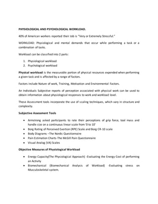 PHYSIOLOGICAL AND PSYCHOLOGICAL WORKLOAD.
40% of American workers reported their Job is “Very or Extremely Stressful.”
WORKLOAD: Physiological and mental demands that occur while performing a task or a
combination of tasks.
Workload can be classified into 2 parts:
1. Physiological workload
2. Psychological workload
Physical workload is the measurable portion of physical resources expended when performing
a given task and is affected by a range of factors.
Factors include Nature of work, Training, Motivation and Environmental Factors.
An Individuals Subjective reports of perception associated with physical work can be used to
obtain information about physiological responses to work and workload level.
These Assessment tools incorporate the use of scaling techniques, which vary in structure and
complexity.
Subjective Assessment Tools
 Armstrong asked participants to rate their perceptions of grip force, tool mass and
handle size on a continuous linear scale from ‘0 to 10’
 Borg Rating of Perceived Exertion (RPE) Scale and Borg CR-10 scale
 Body Diagrams –The Nordic Questionnaire
 Pain Estimation Charts-The McGill Pain Questionnaire
 Visual Analog (VA) Scales
Objective Measures of Physiological Workload
 Energy Capacity(The Physiological Approach) -Evaluating the Energy Cost of performing
an Activity
 Biomechanical (Biomechanical Analysis of Workload) -Evaluating stress on
Musculoskeletal system.
 