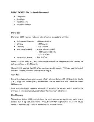 ENERGY CAPACITY (The Physiological Approach)
 Energy Cost
 Heart Rate
 Blood Pressure
 Blood Lactate Level
Energy Cost
ŠKarvonen (1974) reported metabolic rates of various occupational activities:
 Sitting Crane Operator : 3.37 Kcal/min Light
 Welding : 4.04 Kcal/min
 .Walking : 5.39 Kcal/min
 Arm lifting(20-44lb) : 6.06 Kcal/min (45-64lb)
: 8.08 Kcal/min (65-84lb)
: 11.45 Kcal/min
 Hammering, Sawing : 8.08 Kcal/min
Muller(1953) and Bink(1962) proposed the upper limit of the energy expenditure required for
daily work should be 5-5.2 kcal/min.
Michael(1961) reported that 35% of the maximum aerobic capacity (VO2max) was the limit of
work that could be performed without undue fatigue
Heart Rate
Several Investigators have recommended a heart rate rage between 99-130 beats/min. Brouha
(1967); Suggs and Splinter (1961) recommended that the mean heart rate should not exceed
115 beats/min.
Snook and Irvine (1969) suggested a limit of 112 beats/min for leg tasks and 99 beats/min for
arm tasks in a more conservative estimate on the mean Heart rate criterion
Blood Pressure
ŠAstrand and Rodhal (1977) concluded that the blood pressure was significantly higher in arm
exercise than in leg work. In Isometric activity, the intrathoracic pressure is raised form 80-200
mm Hg or more causing a sharp increase in Systolic and Diastolic BP
 