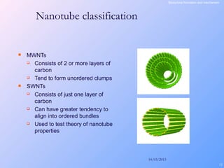 14/03/2013
11
 MWNTs
 Consists of 2 or more layers of
carbon
 Tend to form unordered clumps
 SWNTs
 Consists of just one layer of
carbon
 Can have greater tendency to
align into ordered bundles
 Used to test theory of nanotube
properties
Nanotube classification
Sturucture fromation and mechanism
 
