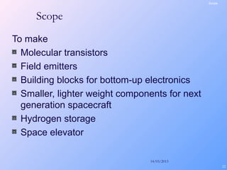 14/03/2013
22
Scope
To make
Molecular transistors
Field emitters
Building blocks for bottom-up electronics
Smaller, lighter weight components for next
generation spacecraft
Hydrogen storage
Space elevator
Scope
 