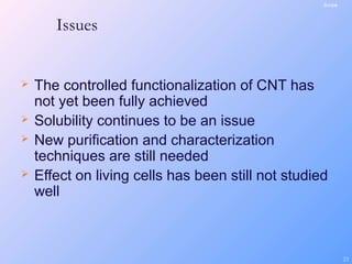 23
Issues
 The controlled functionalization of CNT has
not yet been fully achieved
 Solubility continues to be an issue
 New purification and characterization
techniques are still needed
 Effect on living cells has been still not studied
well
Scope
 