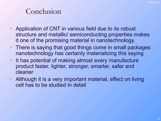 24
Conclusion
 Application of CNT in various field due to its robust
structure and metallic/ semiconducting properties makes
it one of the promising material in nanotechnology.
 There is saying that good things come in small packages
nanotechnology has certainly materializing this saying
 It has potential of making almost every manufacture
product faster, lighter, stronger, smarter, safer and
cleaner
 Although it is a very important material, effect on living
cell has to be studied in detail
Conclusion
 