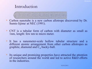 14/03/2013
3
Introduction
 Carbon nanotube is a new carbon allotrope discovered by Dr.
Sumio Iijima1
at NEC (1991).
 CNT is a tubular form of carbon with diameter as small as
1nm, length: few nm to micro meter.
 It has a nanometer-scale hollow tubular structure and a
different atomic arrangement from other carbon allotropes as
graphite, diamond and C60 bucky-ball.
 Its unique and promising properties have attracted the attention
of researchers around the world and led to active R&D efforts
in the industries.
Introduction
 