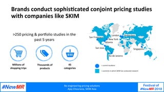 Re-engineering	pricing	solu/ons	
Ajay	Chourasia,	SKIM	Asia	
Festival of
#NewMR 2018
	
	
Brands	conduct	sophis/cated	conjoint	pricing	studies	
with	companies	like	SKIM	
>250	pricing	&	porPolio	studies	in	the	
past	5	years	
Millions	of	
shopping	trips	
Thousands	of		
products	
45	
categories	
San	Francisco	
New	York	
London	 RoSerdam	
San	Jose	 Singapore		
Atlanta	
Rio	de	Janeiro	
=	current	loca/ons	
=	countries	in	which	SKIM	has	conducted	research	
 
