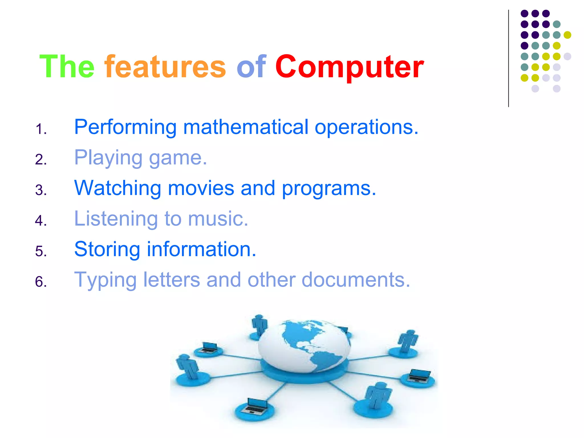 The features of Computer
1. Performing mathematical operations.
2. Playing game.
3. Watching movies and programs.
4. Listening to music.
5. Storing information.
6. Typing letters and other documents.
 