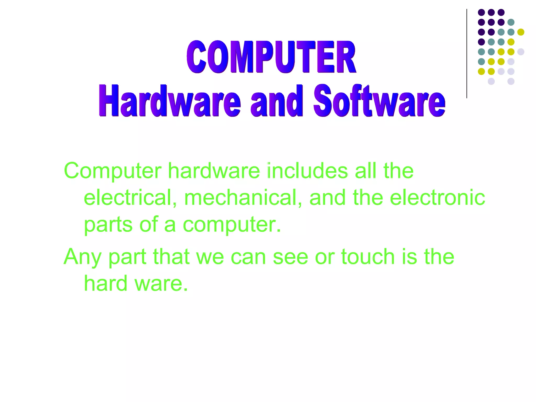 Computer hardware includes all the
electrical, mechanical, and the electronic
parts of a computer.
Any part that we can see or touch is the
hard ware.
 