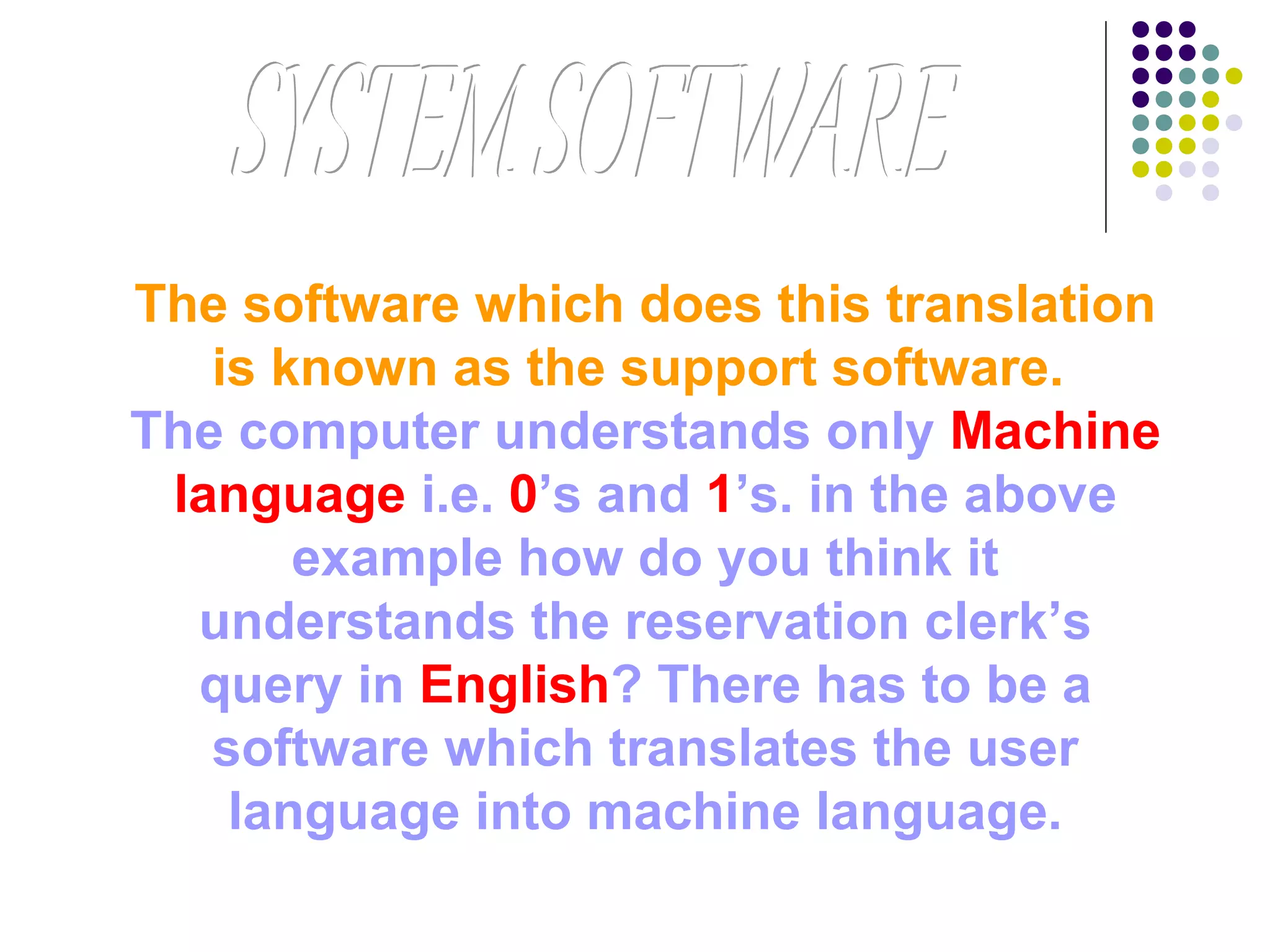 The software which does this translation
is known as the support software.
The computer understands only Machine
language i.e. 0’s and 1’s. in the above
example how do you think it
understands the reservation clerk’s
query in English? There has to be a
software which translates the user
language into machine language.
 
