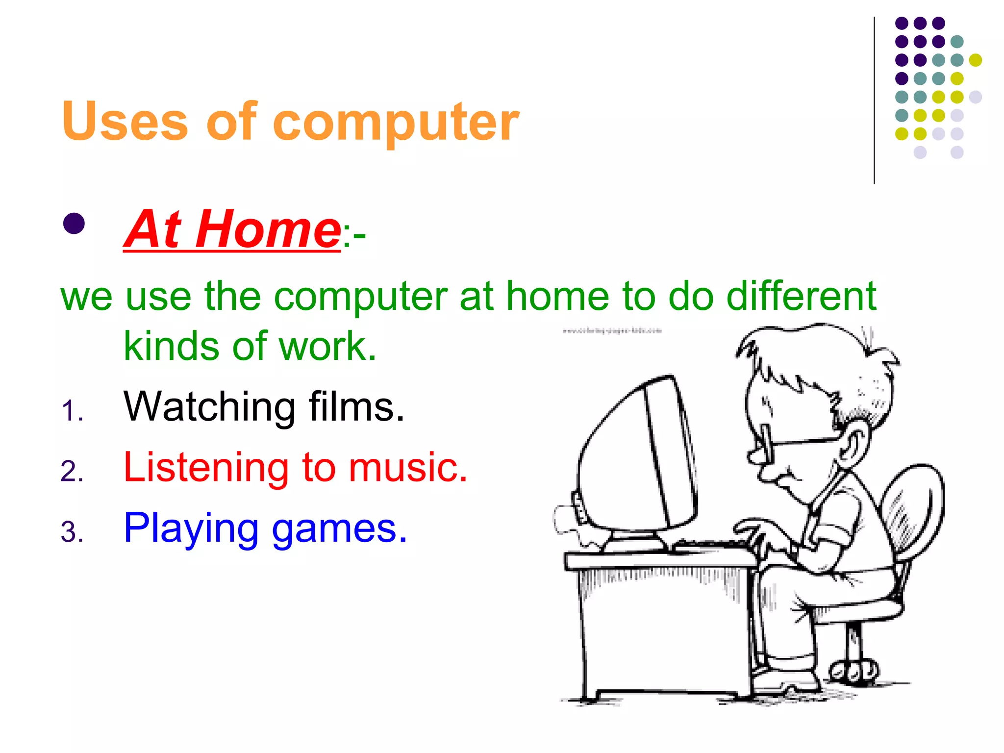 Uses of computer
 At Home:-
we use the computer at home to do different
kinds of work.
1. Watching films.
2. Listening to music.
3. Playing games.
 