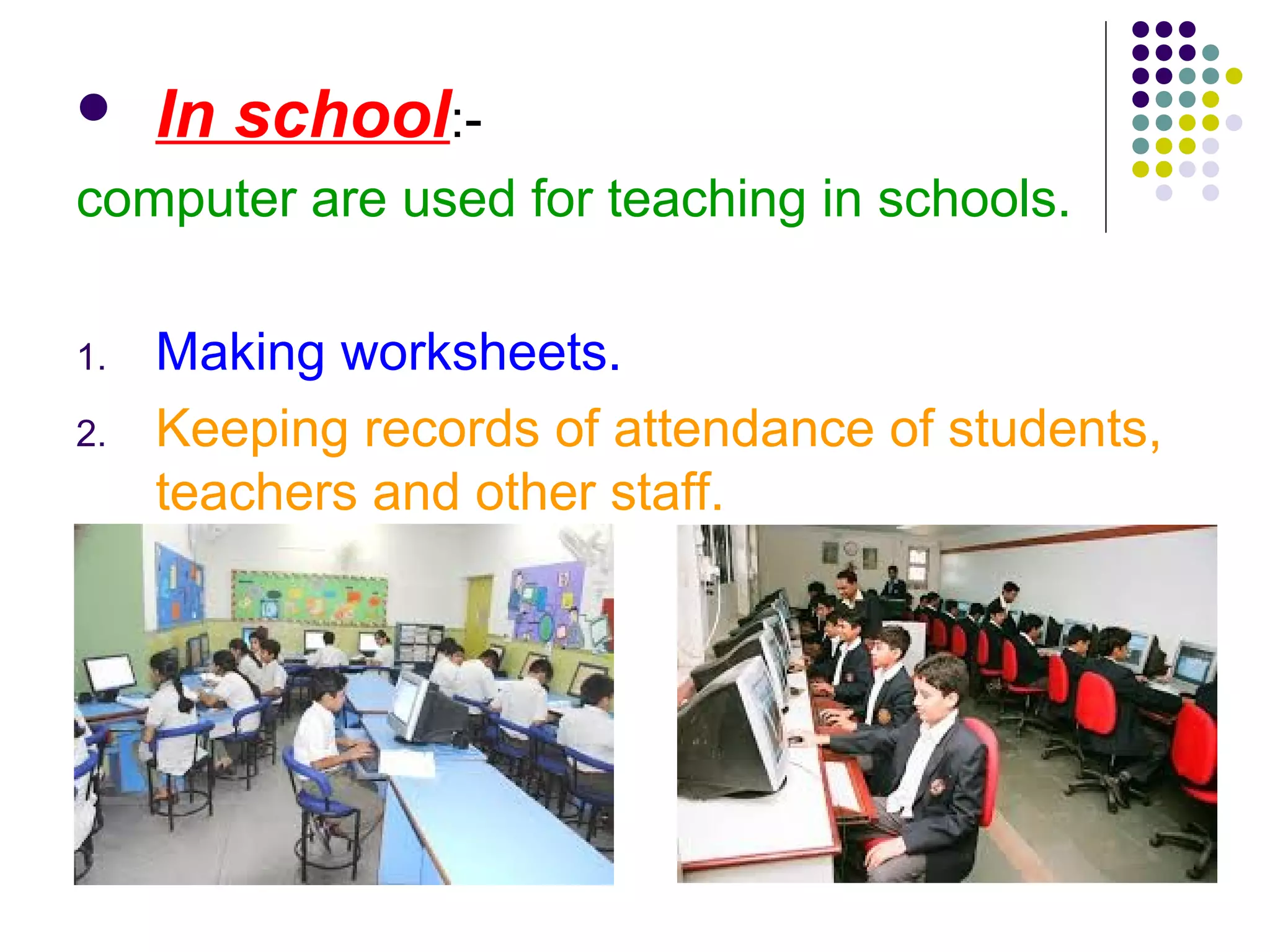  In school:-
computer are used for teaching in schools.
1. Making worksheets.
2. Keeping records of attendance of students,
teachers and other staff.
 