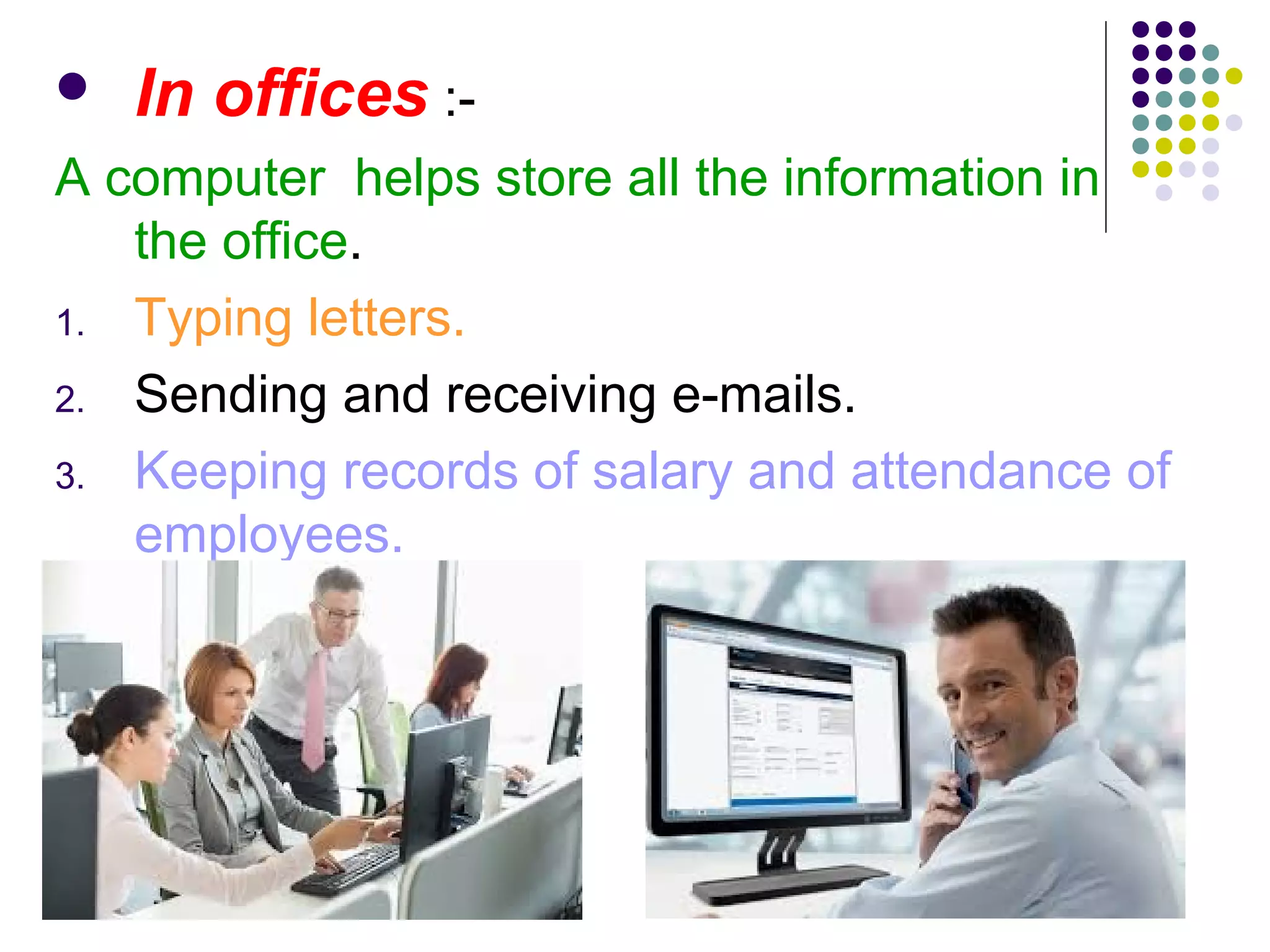  In offices :-
A computer helps store all the information in
the office.
1. Typing letters.
2. Sending and receiving e-mails.
3. Keeping records of salary and attendance of
employees.
 
