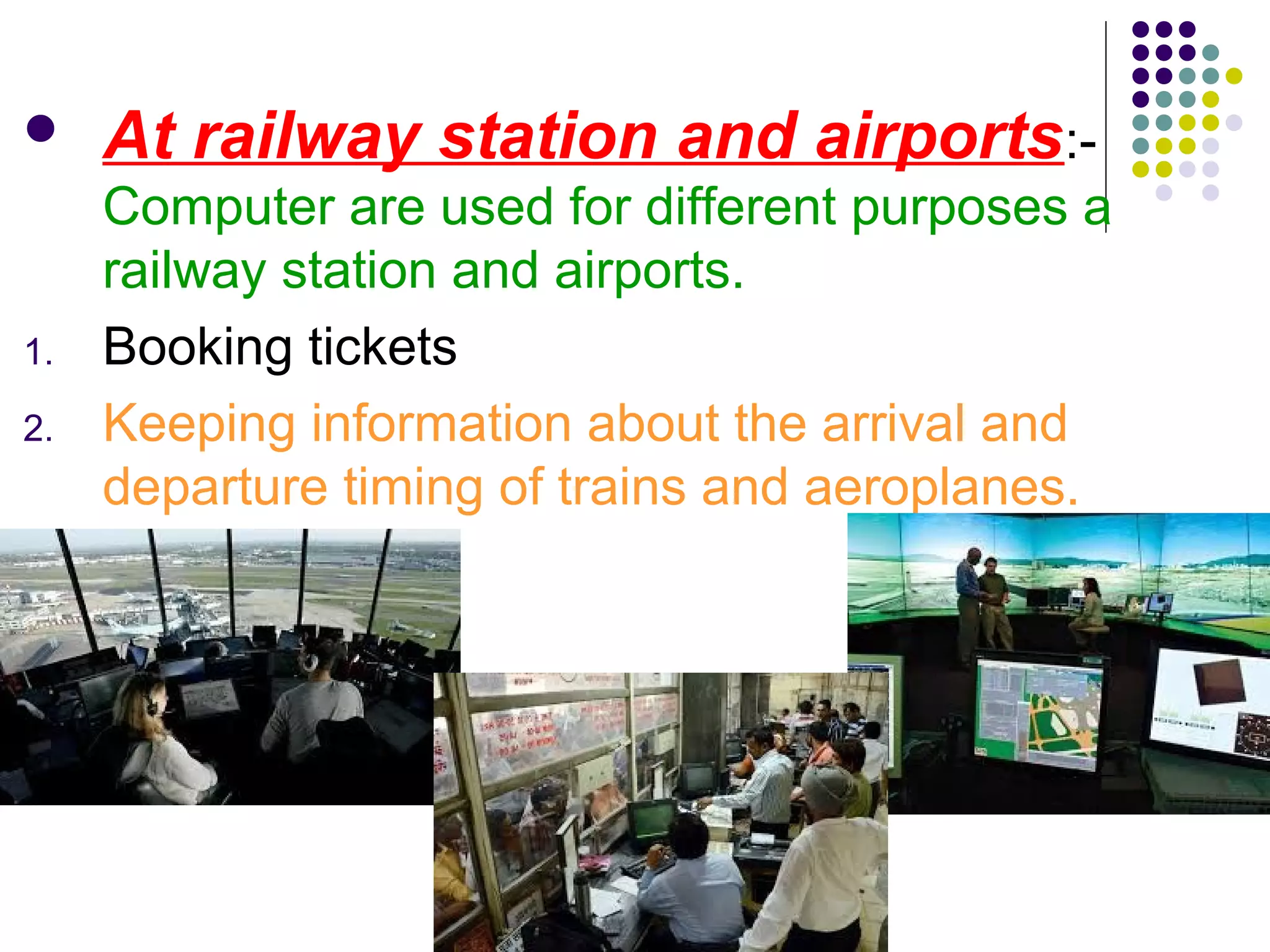  At railway station and airports:-
Computer are used for different purposes a
railway station and airports.
1. Booking tickets
2. Keeping information about the arrival and
departure timing of trains and aeroplanes.
 