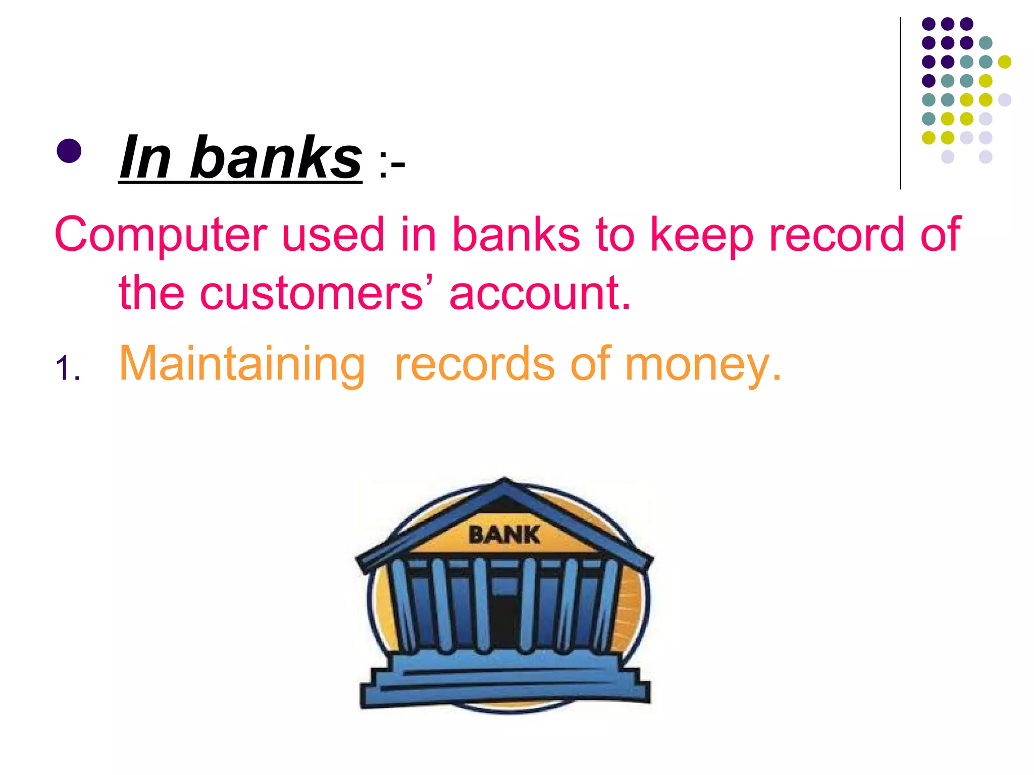  In banks :-
Computer used in banks to keep record of
the customers’ account.
1. Maintaining records of money.
 