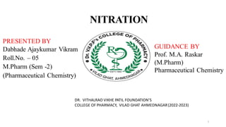 NITRATION
1
© RamaiahUniversity of Applied SciencesFacultyofPharmacy
1
1
1
Faculty of Pharmacy © RamaiahUniversity of Applied Sciences
PRESENTED BY
Dabhade Ajaykumar Vikram
Roll.No. – 05
M.Pharm (Sem -2)
(Pharmaceutical Chemistry)
GUIDANCE BY
Prof. M.A. Raskar
(M.Pharm)
Pharmaceutical Chemistry
DR. VITHALRAO VIKHE PATIL FOUNDATION’S
COLLEGE OF PHARMACY, VILAD GHAT AHMEDNAGAR(2022-2023)
1
 