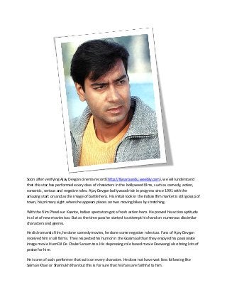 Soon after verifying Ajay Devgan cinema record (http://funaroundu.weebly.com), we will understand
that this star has performed every class of characters in the bollywood films, such as comedy, action,
romantic, serious and negative roles. Ajay Devgan bollywood ride in progress since 1991 with the
amazing start on and as the image of battle hero. His initial look in the Indian film market is still gossip of
town, his primary sight where he appears places on two moving bikes by stretching.
With the film Phool aur Kaante, Indian spectators got a fresh action hero. He proved his action aptitude
in a lot of new movies too. But as the time pass he started to attempt his hand on numerous dissimilar
characters and genres.
He did romantic film, he done comedy movies, he done some negative roles too. Fans of Ajay Devgan
received him in all forms. They respected his humor in the Goalmaal than they enjoyed his passionate
image movie Hum Dil De Chuke Sanam too. His depressing role based movie Deewangi also bring lots of
praise for him.
He is one of such performer that suits on every character. He does not have vast fans following like
Salman Khan or Shahrukh Khan but this is for sure that his fans are faithful to him.
 