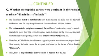 …..CONTINUED
Q. Whether the opposite parties were dominant in the relevant
market of ‘film industry’ in India’?
 The informant failed to substantiate how 'film industry in India' was the relevant
market and how the opposite parties were dominant in this relevant market.
 The informant did not place on record data either of market share or of economic
strength to show how the opposite parties were dominant in the proposed relevant
market based on the guiding factors laid under Section 19(4) of the Act.
 Therefore, CCI held that the claim that opposite parties were dominant players in the
'film industry in India' cannot be accepted just based on the factor of them having
“big name”.
 Thus, there is no prima facie contravention of Section 4 of the Act.
 