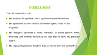 CONCLUSION
Thus, the Commission held:
 The parties to the agreement took a legitimate commercial decision.
 The agreements have not curtailed informant's right to screen its film
altogether.
 The impugned agreement is purely commercial in nature between parties
promoting their economic interests and as such does not affect any particular
market.
 The impugned agreement, therefore, does not amount to be anti-competitive.
 