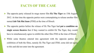 FACTS OF THE CASE
 The opposite party released its mega starrer film Ek Tha Tiger on 15th August,
2012. At that time the opposite parties were contemplating to release another film
named Jab Tak Hai Jaan (JTHJ) at the time of Diwali.
 The opposite parties before the release of Ek Tha Tiger had put a condition on
single screen theatres that if they wanted to exhibit Ek Tha Tiger, they would
have to simultaneously agree to exhibit the other film JTHJ at the time of Diwali.
 While some theatres entered into agreement with the opposite parties for
exhibition of both the films, namely Ek Tha Tiger and JTHJ, some did not agree
to this and did not enter into the agreement.
 