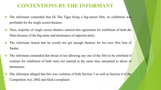 CONTENTIONS BY THE INFORMANT
 The informant contended that Ek Tha Tiger being a big-starrer film, its exhibition was
profitable for the single screen theatres.
 Thus, majority of single screen theatres entered into agreement for exhibition of both the
films because of the big name and dominance of opposite party.
 The informant feared that he would not get enough theatres for his own film Son of
Sardar.
 The informant contended that threat of not allowing any one of the film to be exhibited if
contract for exhibition of both were not entered at the same time amounted to abuse of
dominance.
 The informant alleged that this was violation of both Section 3 as well as Section 4 of the
Competition Act, 2002 and filed a complaint.
 