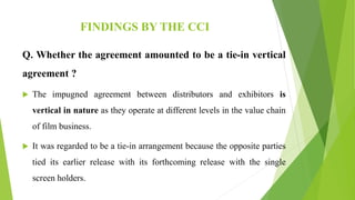 FINDINGS BY THE CCI
Q. Whether the agreement amounted to be a tie-in vertical
agreement ?
 The impugned agreement between distributors and exhibitors is
vertical in nature as they operate at different levels in the value chain
of film business.
 It was regarded to be a tie-in arrangement because the opposite parties
tied its earlier release with its forthcoming release with the single
screen holders.
 