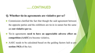 …..CONTINUED
Q. Whether tie-in agreements are violative per se?
 Commission clarified the fact that though the said agreement between
the opposite parties and the exhibitors are tie-in in nature but the same
are not violative per se.
 Tie-in agreements need to have an appreciable adverse effect on
competition (AAEC) to become violative.
 AAEC needs to be calculated based on the guiding factors laid as per
section 19(3) of the Act.
 