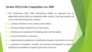 Section 19(3) of the Competition Act, 2002
 The Commission shall, while determining whether an agreement has an
appreciable adverse effect on competition under section 3, have due regard to all
or any of the following factors, namely:—
 (a) creation of barriers to new entrants in the market;
 (b) driving existing competitors out of the market;
 (c) foreclosure of competition by hindering entry into the market;
 (d) accrual of benefits to consumers;
 (e) improvements in production or distribution of goods or provision of services;
 (f) promotion of technical, scientific and economic development by means of
production or distribution of goods or provision of services.
 