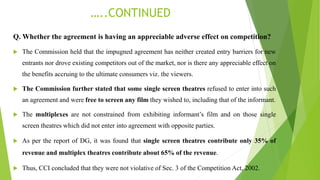 …..CONTINUED
Q. Whether the agreement is having an appreciable adverse effect on competition?
 The Commission held that the impugned agreement has neither created entry barriers for new
entrants nor drove existing competitors out of the market, nor is there any appreciable effect on
the benefits accruing to the ultimate consumers viz. the viewers.
 The Commission further stated that some single screen theatres refused to enter into such
an agreement and were free to screen any film they wished to, including that of the informant.
 The multiplexes are not constrained from exhibiting informant’s film and on those single
screen theatres which did not enter into agreement with opposite parties.
 As per the report of DG, it was found that single screen theatres contribute only 35% of
revenue and multiplex theatres contribute about 65% of the revenue.
 Thus, CCI concluded that they were not violative of Sec. 3 of the Competition Act, 2002.
 