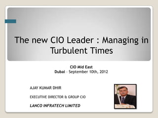 The new CIO Leader : Managing in
        Turbulent Times
                         CIO Mid East
                Dubai – September 10th, 2012



   AJAY KUMAR DHIR

   EXECUTIVE DIRECTOR & GROUP CIO

   LANCO INFRATECH LIMITED
 