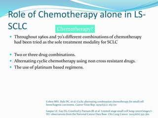 Role of Chemotherapy alone in LS-
SCLC
 Throughout 1960s and 70’s different combinations of chemotherapy
had been tried as the sole treatment modality for SCLC
 Two or three drug combinations.
 Alternating cyclic chemotherapy using non cross resistant drugs.
 The use of platinum based regimens.
Cohen MH, Ihde DC, et al. Cyclic alternating combination chemotherapy for small cell
bronchogenic carcinoma. Cancer Treat Rep. 1979;63(2): 163-170
Gaspar LE, Gay EG, Crawford J, Putnam JB, et al. Limited-stage small-cell lung cancer(stages I-
III): observations from the National Cancer Data Base. Clin Lung Cancer. 2005;6(6):355-360
Chemotherapy?
 