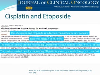 Cisplatin and Etoposide
Evans WK et al. VP-16 and cisplatin as first line therapy for small-cell lung cancer. J Clin
ncol 1985
Response rate(CR or PR) 86%
Use of cisplatin and etoposide as induction chemotherapy in 31 patients
The median survival time for responding LD patients was 17.5 months (range, 7 to 45 + mths)
The median survival time for responding ED patients was 10.75 months (range, 4 to 17 mths)
 
