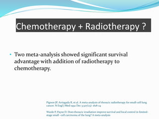 Chemotherapy + Radiotherapy ?
• Two meta-analysis showed significant survival
advantage with addition of radiotherapy to
chemotherapy.
Pignon JP, Arriagada R, et al. A meta-analysis of thoracic radiotherapy for small-cell lung
cancer. N Engl J Med 1992 Dec 3;327(23): 1618-24
Warde P, Payne D. Does thoracic irradiation improve survival and local control in limited-
stage small –cell carcinoma of the lung? A meta-analysis
 
