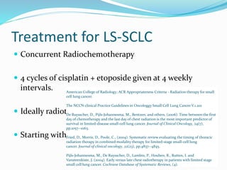 Treatment for LS-SCLC
 Concurrent Radiochemotherapy
 4 cycles of cisplatin + etoposide given at 4 weekly
intervals.
 Ideally radiotherapy started with 1st cycle.
 Starting with 2nd cycle is pragmatic.
American College of Radiology; ACR Appropriateness Criteria - Radiation therapy for small
cell lung cancer.
The NCCN clinical Practice Guidelines in Oncologgy Small Cell Lung Cancer V.1.201
De Ruysscher, D., Pijls-Johannesma, M., Bentzen, and others, (2006). Time between the first
day of chemotherapy and the last day of chest radiation is the most important predictor of
survival in limited-disease small-cell lung cancer. Journal of Clinical Oncology, 24(7),
pp.1057--1063.
Fried, D., Morris, D., Poole, C., (2004). Systematic review evaluating the timing of thoracic
radiation therapy in combined modality therapy for limited-stage small-cell lung
cancer. Journal of clinical oncology, 22(23), pp.4837--4845.
Pijls-Johannesma, M., De Ruysscher, D., Lambin, P., Houben, R., Rutten, I. and
Vansteenkiste, J. (2004). Early versus late chest radiotherapy in patients with limited stage
small cell lung cancer. Cochrane Database of Systematic Reviews, (4).
 