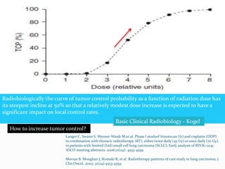 Dose and fractionation of
Radiotherapy
 “Usually presents as small primary with large nodal burden”.
 45 -50.4 Gy in conventional fractionation (QD)
 50% locoregional failure with above dose in QD fractionation.
Langer C, Swann S, Werner-Wasik M,et al. Phase I studyof Irinotecan (Ir) and cisplatin (DDP)
in combination with thoracic radiotherapy (RT), either twice daily (45 Gy) or once daily (70 Gy),
in patients with limited (Ltd) small cell lung carcinoma (SCLC): Early analysis of RTOG 0241.
ASCO meeting abstracts. 2006;21(24): 4553-4559
Movsas B. Moughan J, Komaki R, et al. Radiotherapy patterns of care study in lung carcinoma. J
Clin Oncol. 2003; 21(24):4553-4559
Radiobiologically the curve of tumor control probability as a function of radiation dose has
its steepest incline at 50% so that a relatively modest dose increase is expected to have a
significant impact on local control rates.
Basic Clinical Radiobiology - Kogel
How to increase tumor control?
 