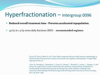 Hyperfractionation – Intergroup 0096
 Reduced overall treatment time - Prevents accelerated repopulation.
 45 Gy in 1.5 Gy twice daily fractions (BID) - recommended regimen
Turrisi AT, Kim K, Blum R, et al. Twice-daily compared with once-daily thoracic radiotherapy in
limited small-cell lung cancer treated concurrently with cisplatin and etoposide. N Engl J Med.
1999;340(4):265-271
Choi, N., Herndon, J., Rosenman, J., Carey, R., Chung, C., Bernard, S., Leone, L., Seagren, S. and
Green, M. (1998). Phase I study to determine the maximum-tolerated dose of radiation in
standard daily and hyperfractionated-accelerated twice-daily radiation schedules with
concurrent chemotherapy for limited-stage small-cell lung cancer. Journal of clinical oncology,
16(11), pp.3528--3536.
 