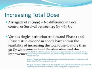 Increasing Total Dose
 Arriagada et al (1991) – No difference in Local
control or Survival between 45 Gy – 65 Gy
 Various single institution studies and Phase 1 and
Phase 2 studies done in 2000’s have shown the
feasibility of increasing the total dose to more than
50 Gy with conventional fractionation and the
improvement in local control and survival.
Miller KL,Marks LB, Sibley GS, et al. Routine use of approximately 60 Gy once-daily thoracic
irradiation for patients with limited-stag small-cell lung cancer. Int J Radiat Oncol Biol Phys.
2003;56(2):355-359
Roof KS, Fidias P, et al. Radiation dose escalation in limited-stage small-cell lung cancer. Int J
Radiat Oncol Biol Phys. 2004;59(2): 460-468
Arriagada R, Bergman B, Dunant A, et al. Cisplatin-based adjuvant chemotherapy in patients with
completely resected non-small-cell lung cancer. N Engl J Med 2004;350:351-360.
 
