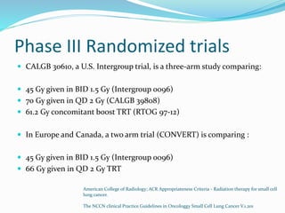 Phase III Randomized trials
 CALGB 30610, a U.S. Intergroup trial, is a three-arm study comparing:
 45 Gy given in BID 1.5 Gy (Intergroup 0096)
 70 Gy given in QD 2 Gy (CALGB 39808)
 61.2 Gy concomitant boost TRT (RTOG 97-12)
 In Europe and Canada, a two arm trial (CONVERT) is comparing :
 45 Gy given in BID 1.5 Gy (Intergroup 0096)
 66 Gy given in QD 2 Gy TRT
American College of Radiology; ACR Appropriateness Criteria - Radiation therapy for small cell
lung cancer.
The NCCN clinical Practice Guidelines in Oncologgy Small Cell Lung Cancer V.1.201
 