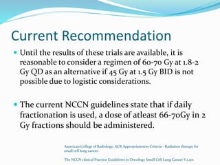 Current Recommendation
 Until the results of these trials are available, it is
reasonable to consider a regimen of 60-70 Gy at 1.8-2
Gy QD as an alternative if 45 Gy at 1.5 Gy BID is not
possible due to logistic considerations.
 The current NCCN guidelines state that if daily
fractionation is used, a dose of atleast 66-70Gy in 2
Gy fractions should be administered.
American College of Radiology; ACR Appropriateness Criteria - Radiation therapy for
small cell lung cancer.
The NCCN clinical Practice Guidelines in Oncology Small Cell Lung Cancer V.1.201
 