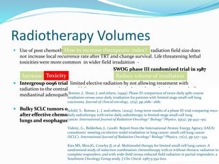 Radiotherapy Volumes
 Use of post chemotherapy volumes, with an associated smaller radiation field size does
not increase local recurrence rate after TRT and change survival. Life threatening lethal
toxicities were more common in wider field irradaition -
SWOG phase III randomized trial in 1987
 Intergroup 0096 trial limited elective radiation by not allowing treatment with
radiation to the contralateral hilum or to supraclavicular nodes, unless there was bulky
mediastinal adenopathy.
 Bulky SCLC tumors often require large radiation field size that can be reduced
after effective chemotherapy shrinks the tumor, potentially reducing toxicity to
lungs and esophagus.
Bonner, J., Sloan, J. and others, (1999). Phase III comparison of twice-daily split-course
irradiation versus once-daily irradiation for patients with limited stage small-cell lung
carcinoma. Journal of clinical oncology, 17(9), pp.2681--2681.
Schild, S., Bonner, J., J. and others, (2004). Long-term results of a phase III trial comparing once-
daily radiotherapy with twice-daily radiotherapy in limited-stage small-cell lung
cancer. International Journal of Radiation Oncology* Biology* Physics, 59(4), pp.943--951.
Videtic, G., Belderbos, J., (2008). Report from the International Atomic Energy Agency (IAEA)
consultants' meeting on elective nodal irradiation in lung cancer: small-cell lung cancer
(SCLC). International Journal of Radiation Oncology* Biology* Physics, 72(2), pp.327--334.
Kies MS, Mira JG, Crowley JJ, et al. Multimodal therapy for limited small-cell lung cancer. A
randomized study of induction combination chemotherapy with or without thoracic radiation in
complete responders; and with wide-field versus reduced-field radiation in partial responders: a
Southwest Oncology Group study. J Clin Oncol. 1987;5:592-600.
How to increase therapeutic index?
Increase total doseToxicity Reduce volume of irradiation
 