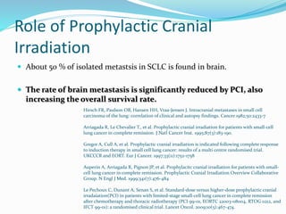 Role of Prophylactic Cranial
Irradiation
 About 50 % of isolated metastsis in SCLC is found in brain.
 The rate of brain metastasis is significantly reduced by PCI, also
increasing the overall survival rate.
Hirsch FR, Paulson OB, Hansen HH, Vraa-Jensen J. Intracranial metastases in small cell
carcinoma of the lung: correlation of clinical and autopsy findings. Cancer 1982;50:2433-7
Arriagada R, Le Chevalier T., et al. Prophylactic cranial irradiation for patients with small-cell
lung cancer in complete remission. J Natl Cancer Inst. 1995;87(3):183-190.
Gregor A, Cull A, et al. Prophylactic cranial irradiation is indicated following complete response
to induction therapy in small cell lung cancer: results of a multi centre randomised trial.
UKCCCR and EORT. Eur J Cancer. 1997;33(11):1752-1758
Auperin A, Arriagada R, Pignon JP, et al. Prophylacitc cranial irradiation for patients with small-
cell lung cancer in complete remission. Prophylactic Cranial Irradiation Overview Collaborative
Group. N Engl J Med. 1999;341(7):476-484
Le Pechoux C, Dunant A, Senan S, et al. Standard-dose versus higher-dose prophylactic cranial
irradaiation(PCI) in patients with limited-stage small-cell lung cancer in complete remission
after chemotherapy and thoracic radiotherapy (PCI 99-01, EORTC 22003-08004, RTOG 0212, and
IFCT 99-01): a randomised clinical trial. Lancet Oncol. 2009;10(5):467-474.
 