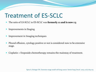 Treatment of ES-SCLC
 The ratio of LS-SCLC to ES-SCLC was formerly 1:1 and is now 1:3
 Improvements in Staging
 Improvement in Imaging techniques
 Pleural effusion, cytology positive or not is considered now to be extensive
stage.
 Cisplatin + Etoposide chemotherapy remains the mainstay of treatment.
Spira A, Ettinger DS. Extensive-stage small-cell lung cancer. Semin Surg Oncol. 2003; 21(2):164-175
 