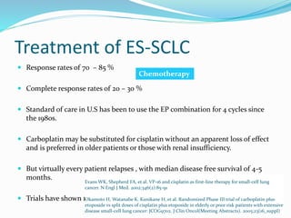 Treatment of ES-SCLC
 Response rates of 70 – 85 %
 Complete response rates of 20 – 30 %
 Standard of care in U.S has been to use the EP combination for 4 cycles since
the 1980s.
 Carboplatin may be substituted for cisplatin without an apparent loss of effect
and is preferred in older patients or those with renal insufficiency.
 But virtually every patient relapses , with median disease free survival of 4-5
months.
 Trials have shown no increase in survival with further maintenance therapy.
Evans WK, Shepherd FA, et al. VP-16 and cisplatin as first-line therapy for small-cell lung
cancer. N Engl J Med. 2002;346(2):85-91
Okamoto H, Watanabe K. Kunikane H, et al. Randomized Phase III trial of carboplatin plus
etoposide vs split doses of cisplatin plus etoposide in elderly or poor risk patients with extensive
disease small-cell lung cancer: JCOG9702. J Clin Oncol(Meeting Abstracts). 2005;23(16_suppl)
Chemotherapy
 