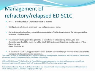 Management of
refractory/relapsed ED SCLC
 PFS – 4 months ; Median Overall Survival 8-10 months;
 Good patient selection is important – age and performance status
 For patients relapsing after 3 months from completion of induction treatment the same protocol as
induction can be repeated.
 For patients who relapse within 3 months of induction, or for refractory disease, 2nd line
chemotherapy should be given. (Level IV, Grade C) Irinotecan or Topotecan can be used as 2nd line
chemotherapy
(Level Ib, Grade A)
 In all cases of ED SCLC supportive care should include, radiation therapy for bony metastases and the
management of paraneoplastic syndromes.
Von Pawel J, Schiller JH, Shepherd FA, et al. Topotecan versus cyclophosphamide, doxorubicin, and vincristine for the treatment
of recurrent small-cell lung cancer. J Clin Oncol 1999; 17(2):658-667.
O’Brien ME, Ciuleaneu TE, Tsekov H, et al. Phase III trial comparing supportive care alone with supportive care with oral
topotecan in patients with relapsed small-cell lung cancer. J Clin Oncol 2006; 24(34):5441-5447
Eckardt JR, von Pawel J, Pujol JL, et al. Phase III study of oral compared wiith intravenous topotecan as second-line therapy in
small-cell lung cancer. J Clin Oncol 2007;25(15):2086-2092.
 