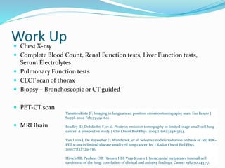 Work Up Chest X-ray
 Complete Blood Count, Renal Function tests, Liver Function tests,
Serum Electrolytes
 Pulmonary Function tests
 CECT scan of thorax
 Biopsy – Bronchoscopic or CT guided
 PET-CT scan
 MRI Brain
Vansteenkiste JF. Imaging in lung cancer: positron emission tomography scan. Eur Respir J
Suppl. 2002 Feb;35:49s-60s
Bradley JD, Dehdashti F. et al. Positron emission tomography in limited-stage small-cell lung
cancer: A prospective study. J Clin Oncol Biol Phys. 2004;22(16):3248-3254.
Van Loon J, De Ruysscher D, Wanders R, et al. Selective nodal irradiation on basis of (18) FDG-
PET scans in limited-disease small-cell lung cancer. Int J Radiat Oncol Biol Phys.
2010;77(2):329-336.
Hirsch FR, Paulson OB, Hansen HH, Vraa-Jensen J. Intracranial metastases in small cell
carcinoma of the lung: correlation of clinical and autopsy findings. Cancer 1982;50:2433-7.
 