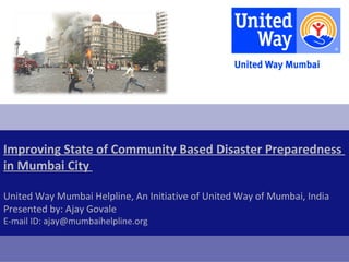 Improving State of Community Based Disaster Preparedness
in Mumbai City

United Way Mumbai Helpline, An Initiative of United Way of Mumbai, India
Presented by: Ajay Govale
E-mail ID: ajay@mumbaihelpline.org
 
