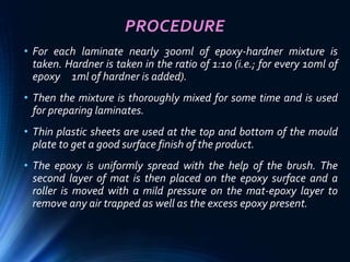 PROCEDURE
• For each laminate nearly 300ml of epoxy-hardner mixture is
taken. Hardner is taken in the ratio of 1:10 (i.e.; for every 10ml of
epoxy 1ml of hardner is added).
• Then the mixture is thoroughly mixed for some time and is used
for preparing laminates.
• Thin plastic sheets are used at the top and bottom of the mould
plate to get a good surface finish of the product.
• The epoxy is uniformly spread with the help of the brush. The
second layer of mat is then placed on the epoxy surface and a
roller is moved with a mild pressure on the mat-epoxy layer to
remove any air trapped as well as the excess epoxy present.
 