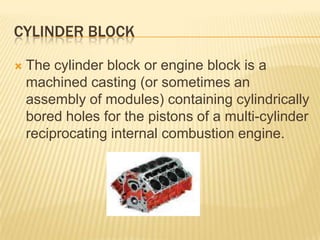 CYLINDER BLOCK


The cylinder block or engine block is a
machined casting (or sometimes an
assembly of modules) containing cylindrically
bored holes for the pistons of a multi-cylinder
reciprocating internal combustion engine.

 