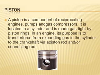 PISTON


A piston is a component of reciprocating
engines, pumps andgas compressors. It is
located in a cylinder and is made gas-tight by
piston rings. In an engine, its purpose is to
transferforce from expanding gas in the cylinder
to the crankshaft via apiston rod and/or
connecting rod.

 